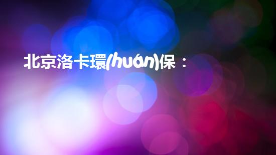 北京洛卡環(huán)保：打造綠色未來(lái)，為地球而行